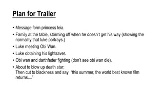 Plan for Trailer
• Message form princess leia.
• Family at the table, storming off when he doesn’t get his way (showing the
normality that luke portrays.)
• Luke meeting Obi Wan.
• Luke obtaining his lightsaver.
• Obi wan and darthfader fighting (don’t see obi wan die).
• About to blow up death star;
Then cut to blackness and say “this summer, the world best known film
returns....”
 