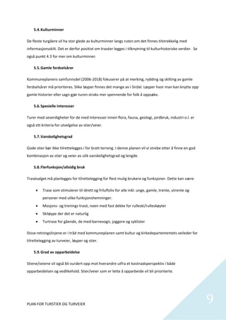 5.4. Kulturminner 

De fleste turgåere vil ha stor glede av kulturminner langs ruten om det finnes tilstrekkelig med 
informasjonsskilt. Det er derfor positivt om traséer legges i tilknytning til kulturhistoriske verdier.  Se 
også punkt 4.3 for mer om kulturminner. 

    5.5. Gamle ferdselsårer 

Kommuneplanens samfunnsdel (2006‐2018) fokuserer på at merking, rydding og skilting av gamle 
ferdselsårer må prioriteres. Slike løyper finnes det mange av i Sirdal. Løyper hvor man kan knytte opp 
gamle historier eller sagn gjør turen straks mer spennende for folk å oppsøke.   

    5.6. Spesielle interesser 

Turer med severdigheter for de med interesser innen flora, fauna, geologi, jordbruk, industri o.l. er 
også ett kriteria for utvelgelse av stier/veier.  

    5.7. Vanskelighetsgrad 

Gode stier bør ikke tilrettelegges i for bratt terreng. I denne planen vil vi strebe etter å finne en god 
kombinasjon av stier og veier av ulik vanskelighetsgrad og lengde.  

    5.8. Flerfunksjon/allsidig bruk 

Trasévalget må planlegges for tilrettelegging for flest mulig brukere og funksjoner. Dette kan være: 

         Trase som stimulerer til idrett og friluftsliv for alle inkl. unge, gamle, trente, utrente og 
          personer med ulike funksjonshemninger. 
         Mosjons‐ og trenings trasé, noen med fast dekke for rulleski/rulleskøyter 
         Skiløype der det er naturlig 
         Turtrase for gående, de med barnevogn, joggere og syklister 

Disse retningslinjene er i tråd med kommuneplanen samt kultur og kirkedepartementets veileder for 
tilrettelegging av turveier, løyper og stier.  

    5.9. Grad av opparbeidelse 

Stiene/veiene vil også bli vurdert opp mot hverandre utfra et kostnadsperspektiv i både 
opparbeidelsen og vedlikehold. Stier/veier som er lette å opparbeide vil bli prioriterte.  

 




PLAN FOR TURSTIER OG TURVEIER                                                                                  9
                                                                                                                
 