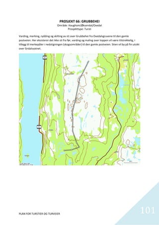 PROSJEKT 66: GRUBBEHEI 
                                  Område: Haughom/Øksendal/Ovedal 
                                            Prosjekttype: Tursti 
                                                       
Varding, merking, rydding og skilting av sti over Grubbehei fra Ovedalsgruvene til den gamle 
postveien. Her eksisterer det ikke sti fra før, varding og maling over toppen vil være tilstrekkelig, i 
tillegg til merkepåler i nedstigningen (skogsområder) til den gamle postveien. Stien vil by på fin utsikt 
over Sirdalsvatnet.  




PLAN FOR TURSTIER OG TURVEIER                                                                            101    
 