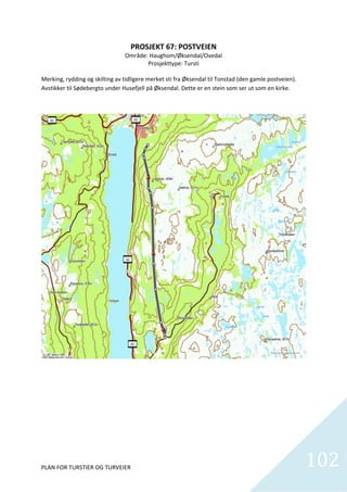 PROSJEKT 67: POSTVEIEN 
                                 Område: Haughom/Øksendal/Ovedal 
                                           Prosjekttype: Tursti 
                                                      
Merking, rydding og skilting av tidligere merket sti fra Øksendal til Tonstad (den gamle postveien).  
Avstikker til Sødebergto under Husefjell på Øksendal. Dette er en stein som ser ut som en kirke.  




PLAN FOR TURSTIER OG TURVEIER                                                                            102    
 
