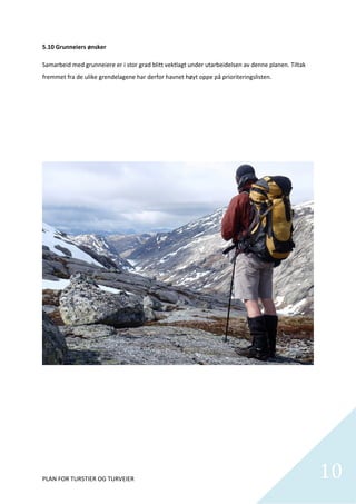 5.10 Grunneiers ønsker 

Samarbeid med grunneiere er i stor grad blitt vektlagt under utarbeidelsen av denne planen. Tiltak 
fremmet fra de ulike grendelagene har derfor havnet høyt oppe på prioriteringslisten.  

 

 

 

 

 

 

 

 

 

 

 

 

 

 

 

 

 

 

 

 

 


PLAN FOR TURSTIER OG TURVEIER                                                                         10
                                                                                                        
 