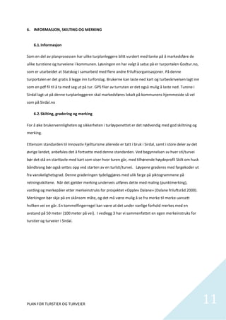6. INFORMASJON, SKILTING OG MERKING 
          
    6.1. Informasjon 

Som en del av planprosessen har ulike turplanleggere blitt vurdert med tanke på å markedsføre de 
ulike turstiene og turveiene i kommunen. Løsningen en har valgt å satse på er turportalen Godtur.no, 
som er utarbeidet at Statskog i samarbeid med flere andre friluftsorganisasjoner. På denne 
turportalen er det gratis å legge inn turforslag. Brukerne kan laste ned kart og turbeskrivelsen lagt inn 
som en pdf fil til å ta med seg ut på tur. GPS filer av turruten er det også mulig å laste ned. Turene i 
Sirdal lagt ut på denne turplanleggeren skal markedsføres lokalt på kommunens hjemmeside så vel 
som på Sirdal.no 

    6.2. Skilting, gradering og merking 

For å øke brukervennligheten og sikkerheten i turløypenettet er det nødvendig med god skiltning og 
merking.  

Ettersom standarden til Innovativ Fjellturisme allerede er tatt i bruk i Sirdal, samt i store deler av det 
øvrige landet, anbefales det å fortsette med denne standarden. Ved begynnelsen av hver sti/turvei 
bør det stå en starttavle med kart som viser hvor turen går, med tilhørende høydeprofil Skilt om husk 
båndtvang bør også settes opp ved starten av en turlsti/turvei.   Løypene graderes med fargekoder ut 
fra vanskelighetsgrad. Denne graderingen tydeliggjøres med ulik farge på piktogrammene på 
retningsskiltene.  Når det gjelder merking underveis utføres dette med maling (punktmerking), 
varding og merkepåler etter merkeinstruks for prosjektet «Opplev Dalane» (Dalane friluftsråd 2000). 
Merkingen bør skje på en skånsom måte, og det må være mulig å se fra merke til merke uansett 
hvilken vei en går. En tommelfingerregel kan være at det under vanlige forhold merkes med en 
avstand på 50 meter (100 meter på vei).  I vedlegg 3 har vi sammenfattet en egen merkeinstruks for 
turstier og turveier i Sirdal.  

 

 

 

 

 

 


PLAN FOR TURSTIER OG TURVEIER                                                                                 11
                                                                                                                
 