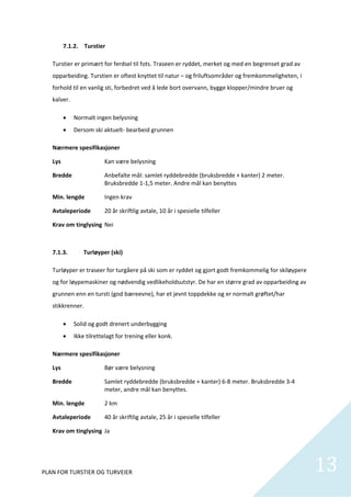 7.1.2. Turstier 

   Turstier er primært for ferdsel til fots. Traseen er ryddet, merket og med en begrenset grad av 
   opparbeiding. Turstien er oftest knyttet til natur – og friluftsområder og fremkommeligheten, i 
   forhold til en vanlig sti, forbedret ved å lede bort overvann, bygge klopper/mindre bruer og 
   kalver.  

              Normalt ingen belysning 
              Dersom ski aktuelt‐ bearbeid grunnen 

   Nærmere spesifikasjoner 

   Lys                      Kan være belysning 

   Bredde                  Anbefalte mål: samlet ryddebredde (bruksbredde + kanter) 2 meter. 
                           Bruksbredde 1‐1,5 meter. Andre mål kan benyttes 

   Min. lengde             Ingen krav 

   Avtaleperiode           20 år skriftlig avtale, 10 år i spesielle tilfeller 

   Krav om tinglysing  Nei 

    

   7.1.3.          Turløyper (ski) 

   Turløyper er traseer for turgåere på ski som er ryddet og gjort godt fremkommelig for skiløypere 
   og for løypemaskiner og nødvendig vedlikeholdsutstyr. De har en større grad av opparbeiding av 
   grunnen enn en tursti (god bæreevne), har et jevnt toppdekke og er normalt grøftet/har 
   stikkrenner.  

              Solid og godt drenert underbygging 
              Ikke tilrettelagt for trening eller konk.  

   Nærmere spesifikasjoner 

   Lys                      Bør være belysning 

   Bredde                   Samlet ryddebredde (bruksbredde + kanter) 6‐8 meter. Bruksbredde 3‐4 
                            meter, andre mål kan benyttes.  

   Min. lengde              2 km 

   Avtaleperiode           40 år skriftlig avtale, 25 år i spesielle tilfeller 

   Krav om tinglysing  Ja 

    



PLAN FOR TURSTIER OG TURVEIER                                                                          13
                                                                                                         
 