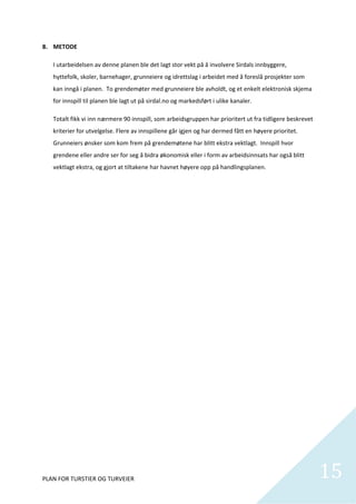 8. METODE 

   I utarbeidelsen av denne planen ble det lagt stor vekt på å involvere Sirdals innbyggere, 
   hyttefolk, skoler, barnehager, grunneiere og idrettslag i arbeidet med å foreslå prosjekter som 
   kan inngå i planen.  To grendemøter med grunneiere ble avholdt, og et enkelt elektronisk skjema 
   for innspill til planen ble lagt ut på sirdal.no og markedsført i ulike kanaler. 

   Totalt fikk vi inn nærmere 90 innspill, som arbeidsgruppen har prioritert ut fra tidligere beskrevet 
   kriterier for utvelgelse. Flere av innspillene går igjen og har dermed fått en høyere prioritet. 
   Grunneiers ønsker som kom frem på grendemøtene har blitt ekstra vektlagt.  Innspill hvor 
   grendene eller andre ser for seg å bidra økonomisk eller i form av arbeidsinnsats har også blitt 
   vektlagt ekstra, og gjort at tiltakene har havnet høyere opp på handlingsplanen.   

    

    

    

    

    

    

    

    

    

    

    

    

    

    

    

    


PLAN FOR TURSTIER OG TURVEIER                                                                              15
                                                                                                             
 