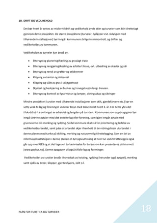 10. DRIFT OG VEDLIKEHOLD         

   Det bør hvert år settes av midler til drift og vedlikehold av de stier og turveier som blir tilrettelagt 
   gjennom dette prosjektet. De større prosjektene (turveier, lysløyper evt. skiløyper med 
   tilhørende installasjoner) bør inngå i kommunens årlige internkontroll, og driftes og 
   vedlikeholdes av kommunen. 

   Vedlikeholde av turveier kan bestå av: 

          Ettersyn og planering/høvling av gruslagt trase 
          Ettersyn og rengjøring/kosting av asfaltert trase, evt. utbedring av skader og sår 
          Ettersyn og rensk av grøfter og stikkrenner 
          Klipping av kanter og sideareal 
          Klipping og slått av gras i skiløypetrase 
          Skjøtsel og beskjæring av busker og trevegetasjon langs traseen.  
          Ettersyn og kontroll av lysarmatur og lamper, sikringsskap og sikringer  

   Mindre prosjekter (turstier med tilhørende installasjoner som skilt, gjerdeklyvere etc.) bør en 
   sette vekk til lag og foreninger som har tilsyn med disse minst hvert 3. år. For dette ytes det 
   tilskudd ut fra omfanget av arbeidet og lengden på turstien.  Kommunen som oppdragsgiver bør 
   inngå skrevne avtaler med det enkelte lag eller forening, som igjen inngår avtale med 
   grunneierne om merking og rydding. Sirdal kommune skal stå for prioritering og ledelse av 
   vedlikeholdsarbeidet, samt påse at arbeidet skjer i henhold til de retningslinjer utarbeidet i 
   denne planen med tanke på skilting, merking og naturvennlig tilrettelegging. Som en del av 
   informasjonsstrategien i denne planen er det også ønskelig at hver tur som tilrettelegges også 
   gås opp med GPS og at det lages en turbeskrivelse for turen som kan presenteres på internett 
   (www.godtur.no). Denne oppgaven vil også tilfalle lag og foreninger.  

    Vedlikeholdet av turstier består i hovedsak av kvisting, rydding (herunder også søppel), merking 
   samt sjekk av broer, klopper, gjerdeklyvere, skilt o.l.  

    

    

    

    




PLAN FOR TURSTIER OG TURVEIER                                                                                  18
                                                                                                                 
 