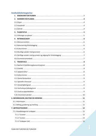 Innholdsfortegnelse	
     1. BAKGRUNN FOR PLANEN  ..........................................................................................................3 
     2. RAMMER FOR PLANEN ...............................................................................................................4 
     2.1. Visjon  ..........................................................................................................................................4 
     2.2. Hovedmål  ...................................................................................................................................4 
     2.3. Delmål   ........................................................................................................................................4 
                 .
     3. PLANSTATUS  ..............................................................................................................................5 
     3.1. Virkninger av planen   ..................................................................................................................5 
                               .
     4. RETNINGSLINJER  ........................................................................................................................6 
     4.1. Allemannsretten ..........................................................................................................................6 
     4.2. Naturvennlig tilrettelegging ........................................................................................................6 
     4.3. Kulturminner ...............................................................................................................................6 
     4.4. Muntlige avtaler med grunneier  ................................................................................................6 
     4.5. Skriftlige avtaler med grunneier og adgang for tilrettelegging  ..................................................7 
     4.6. Grunneiersamarbeid ...................................................................................................................7 
     5. TRASSEVALG ...............................................................................................................................8 
     5.1. Nærhet til befolkningskonsentrasjoner  .....................................................................................8 
     5.2. Estetikk  .......................................................................................................................................8 
     5.3. Løypestruktur  .............................................................................................................................8 
     5.4. Kulturminner  ..............................................................................................................................9 
     5.5. Gamle ferdselsårer  .....................................................................................................................9 
     5.6. Spesielle interesser  ....................................................................................................................9 
     5.7. Vanskelighetsgrad  ......................................................................................................................9 
     5.8. Flerfunksjon/allsidig bruk  ..........................................................................................................9 
     5.9. Grad av opparbeidelse  ...............................................................................................................9 
     5.10. Grunneiers ønsker ................................................................................................................. 10 
6. INFORMASJON, SKILTING OG MERKING .......................................................................................... 11 
   6.1. Informasjon ................................................................................................................................ 11 
   6.2. Skilting, gradering og merking .................................................................................................... 11 
7. LØYPEKATEGORIER ........................................................................................................................... 12 
   7.1. Hovedkategorier turløyper ......................................................................................................... 12 
       7.1.1. Turveier ............................................................................................................................... 12 
       7.1.2. Turstier ................................................................................................................................ 13 
       7.1.3. Turløyper (ski)   .................................................................................................................... 13 
                              .



PLAN FOR TURSTIER OG TURVEIER                                                                                                                                    1
                                                                                                                                                                  
 