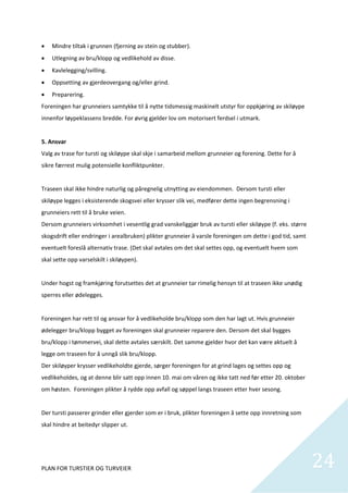     Mindre tiltak i grunnen (fjerning av stein og stubber). 
    Utlegning av bru/klopp og vedlikehold av disse. 
    Kavlelegging/svilling. 
    Oppsetting av gjerdeovergang og/eller grind. 
    Preparering. 
Foreningen har grunneiers samtykke til å nytte tidsmessig maskinelt utstyr for oppkjøring av skiløype 
innenfor løypeklassens bredde. For øvrig gjelder lov om motorisert ferdsel i utmark. 
 
5. Ansvar  
Valg av trase for tursti og skiløype skal skje i samarbeid mellom grunneier og forening. Dette for å 
sikre færrest mulig potensielle konfliktpunkter. 
  
Traseen skal ikke hindre naturlig og påregnelig utnytting av eiendommen.  Dersom tursti eller 
skiløype legges i eksisterende skogsvei eller krysser slik vei, medfører dette ingen begrensning i 
grunneiers rett til å bruke veien. 
Dersom grunneiers virksomhet i vesentlig grad vanskeliggjør bruk av tursti eller skiløype (f. eks. større 
skogsdrift eller endringer i arealbruken) plikter grunneier å varsle foreningen om dette i god tid, samt 
eventuelt foreslå alternativ trase. (Det skal avtales om det skal settes opp, og eventuelt hvem som 
skal sette opp varselskilt i skiløypen). 
 
Under hogst og framkjøring forutsettes det at grunneier tar rimelig hensyn til at traseen ikke unødig 
sperres eller ødelegges. 
 
Foreningen har rett til og ansvar for å vedlikeholde bru/klopp som den har lagt ut. Hvis grunneier 
ødelegger bru/klopp bygget av foreningen skal grunneier reparere den. Dersom det skal bygges 
bru/klopp i tømmervei, skal dette avtales særskilt. Det samme gjelder hvor det kan være aktuelt å 
legge om traseen for å unngå slik bru/klopp. 
Der skiløyper krysser vedlikeholdte gjerde, sørger foreningen for at grind lages og settes opp og 
vedlikeholdes, og at denne blir satt opp innen 10. mai om våren og ikke tatt ned før etter 20. oktober 
om høsten.  Foreningen plikter å rydde opp avfall og søppel langs traseen etter hver sesong.  
 
Der tursti passerer grinder eller gjerder som er i bruk, plikter foreningen å sette opp innretning som 
skal hindre at beitedyr slipper ut. 
 



PLAN FOR TURSTIER OG TURVEIER                                                                                24
                                                                                                               
 