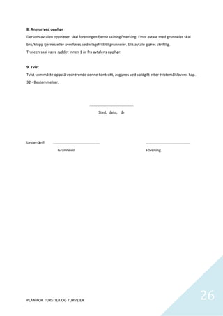 8. Ansvar ved opphør 
Dersom avtalen opphører, skal foreningen fjerne skilting/merking. Etter avtale med grunneier skal 
bru/klopp fjernes eller overføres vederlagsfritt til grunneier. Slik avtale gjøres skriftlig. 
Traseen skal være ryddet innen 1 år fra avtalens opphør. 
     
9. Tvist 
Tvist som måtte oppstå vedrørende denne kontrakt, avgjøres ved voldgift etter tvistemålslovens kap. 
32 ‐ Bestemmelser. 
 
 
                                                    .......................................... 
                                                            Sted,  dato,    år 
 
 
 
Underskrift      .............................................                                    .................................……….  
                      Grunneier                                                                   Forening 
 

 

 

 

 

 

 

 

 

 

 

 



PLAN FOR TURSTIER OG TURVEIER                                                                                                               26
                                                                                                                                              
 