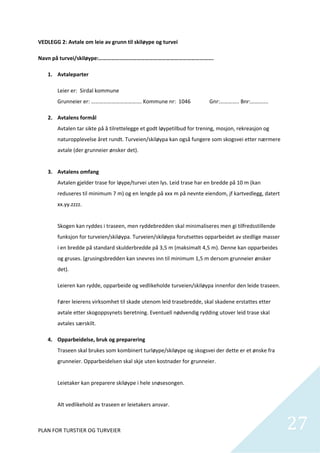 VEDLEGG 2: Avtale om leie av grunn til skiløype og turvei 

Navn på turvei/skiløype:………………………………………………………………………. 

   1. Avtaleparter 

       Leier er:  Sirdal kommune                                                                                                                                                       
       Grunneier er: ………………………………. Kommune nr:  1046                                                        Gnr:………….. Bnr:…………. 

   2. Avtalens formål 
       Avtalen tar sikte på å tilrettelegge et godt løypetilbud for trening, mosjon, rekreasjon og 
       naturopplevelse året rundt. Turveien/skiløypa kan også fungere som skogsvei etter nærmere 
       avtale (der grunneier ønsker det). 
        
   3. Avtalens omfang 
       Avtalen gjelder trase for løype/turvei uten lys. Leid trase har en bredde på 10 m (kan 
       reduseres til minimum 7 m) og en lengde på xxx m på nevnte eiendom, jf kartvedlegg, datert 
       xx.yy.zzzz. 
        
       Skogen kan ryddes i traseen, men ryddebredden skal minimaliseres men gi tilfredsstillende 
       funksjon for turveien/skiløypa. Turveien/skiløypa forutsettes opparbeidet av stedlige masser 
       i en bredde på standard skulderbredde på 3,5 m (maksimalt 4,5 m). Denne kan opparbeides 
       og gruses. (grusingsbredden kan snevres inn til minimum 1,5 m dersom grunneier ønsker 
       det).  

       Leieren kan rydde, opparbeide og vedlikeholde turveien/skiløypa innenfor den leide traseen. 

       Fører leierens virksomhet til skade utenom leid trasebredde, skal skadene erstattes etter 
       avtale etter skogoppsynets beretning. Eventuell nødvendig rydding utover leid trase skal 
       avtales særskilt. 

   4. Opparbeidelse, bruk og preparering 
       Traseen skal brukes som kombinert turløype/skiløype og skogsvei der dette er et ønske fra 
       grunneier. Opparbeidelsen skal skje uten kostnader for grunneier. 
        
       Leietaker kan preparere skiløype i hele snøsesongen.  
        
       Alt vedlikehold av traseen er leietakers ansvar. 



PLAN FOR TURSTIER OG TURVEIER                                                                                                                                   27             
 