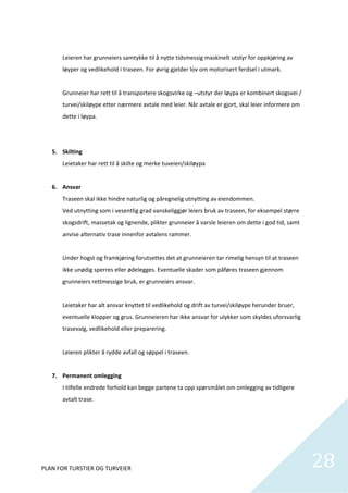 
       Leieren har grunneiers samtykke til å nytte tidsmessig maskinelt utstyr for oppkjøring av 
       løyper og vedlikehold i traseen. For øvrig gjelder lov om motorisert ferdsel i utmark. 
        
       Grunneier har rett til å transportere skogsvirke og –utstyr der løypa er kombinert skogsvei / 
       turvei/skiløype etter nærmere avtale med leier. Når avtale er gjort, skal leier informere om 
       dette i løypa.  
        
        
   5. Skilting 
       Leietaker har rett til å skilte og merke tuveien/skiløypa 
        
   6. Ansvar 
       Traseen skal ikke hindre naturlig og påregnelig utnytting av eiendommen. 
       Ved utnytting som i vesentlig grad vanskeliggjør leiers bruk av traseen, for eksempel større 
       skogsdrift, massetak og lignende, plikter grunneier å varsle leieren om dette i god tid, samt 
       anvise alternativ trase innenfor avtalens rammer. 
        
       Under hogst og framkjøring forutsettes det at grunneieren tar rimelig hensyn til at traseen 
       ikke unødig sperres eller ødelegges. Eventuelle skader som påføres traseen gjennom 
       grunneiers rettmessige bruk, er grunneiers ansvar.  
        
       Leietaker har alt ansvar knyttet til vedlikehold og drift av turvei/skiløype herunder bruer, 
       eventuelle klopper og grus. Grunneieren har ikke ansvar for ulykker som skyldes uforsvarlig 
       trasevalg, vedlikehold eller preparering.   
        
       Leieren plikter å rydde avfall og søppel i traseen. 
        
   7. Permanent omlegging 
       I tilfelle endrede forhold kan begge partene ta opp spørsmålet om omlegging av tidligere 
       avtalt trase. 
        
        
        
        


PLAN FOR TURSTIER OG TURVEIER                                                                           28
                                                                                                          
 