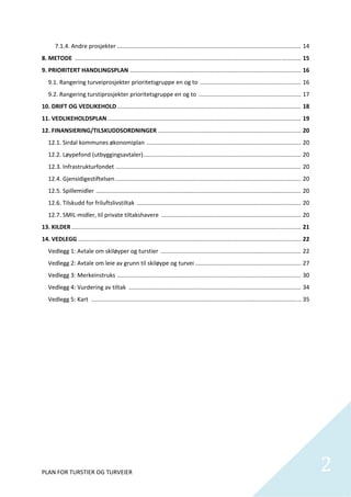 7.1.4. Andre prosjekter ................................................................................................................. 14 
8. METODE  ........................................................................................................................................... 15 
9. PRIORITERT HANDLINGSPLAN  ......................................................................................................... 16 
    9.1. Rangering turveiprosjekter prioritetsgruppe en og to  .............................................................. 16 
    9.2. Rangering turstiprosjekter prioritetsgruppe en og to  ............................................................... 17 
10. DRIFT OG VEDLIKEHOLD ................................................................................................................. 18 
11. VEDLIKEHOLDSPLAN ....................................................................................................................... 19 
12. FINANSIERING/TILSKUDDSORDNINGER ........................................................................................ 20 
    12.1. Sirdal kommunes økonomiplan  ............................................................................................... 20 
    12.2. Løypefond (utbyggingsavtaler) ................................................................................................. 20 
    12.3. Infrastrukturfondet   ................................................................................................................. 20 
                              .
    12.4. Gjensidigestiftelsen .................................................................................................................. 20 
    12.5. Spillemidler  .............................................................................................................................. 20 
    12.6. Tilskudd for friluftslivstiltak  ..................................................................................................... 20 
    12.7. SMIL‐midler, til private tiltakshavere  ...................................................................................... 20 
13. KILDER ............................................................................................................................................. 21 
14. VEDLEGG ......................................................................................................................................... 22 
    Vedlegg 1: Avtale om skiløyper og turstier  ...................................................................................... 22 
    Vedlegg 2: Avtale om leie av grunn til skiløype og turvei ................................................................. 27 
    Vedlegg 3: Merkeinstruks  ................................................................................................................. 30 
    Vedlegg 4: Vurdering av tiltak  .......................................................................................................... 34 
    Vedlegg 5: Kart    ................................................................................................................................ 35 
                     .
 

 

             
             
             
             
             
             
             
             
             
             


PLAN FOR TURSTIER OG TURVEIER                                                                                                                                  2
                                                                                                                                                                
 