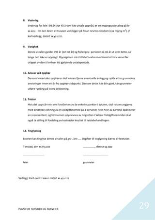 8. Vederlag 
        Vederlag for leie i 99 år (evt 40 år om ikke avtale oppnås) er en engangsutbetaling på kr 
        xx.xxx,‐  for den delen av traseen som ligger på foran nevnte eiendom (xxx m/yyy m2), jf 
        kartvedlegg, datert xx.yy.zzzz. 
         
    9. Varighet 
        Denne avtalen gjelder i 99 år (evt 40 år) og forlenges i perioder på 40 år ut over dette, så 
        lenge den ikke er oppsagt. Oppsigelsen må i tilfelle foretas med minst ett års varsel før 
        utløpet av den til enhver tid gjeldende avtaleperiode. 
         
    10. Ansvar ved opphør 
        Dersom leieavtalen opphører skal leieren fjerne eventuelle anlegg og rydde etter grunneiers 
        anvisninger innen ett år fra opphørstidspunkt. Dersom dette ikke blir gjort, kan grunneier 
        utføre rydding på leiers bekostning. 
         
    11. Tvister 
        Hvis det oppstår tvist om forståelsen av de enkelte punkter i avtalen, skal tvisten avgjøres 
        med bindende virkning av en voldgiftsnemnd på 3 personer hvor hver av partene oppnevner 
        en representant, og formannen oppnevnes av tingretten i Salten. Voldgiftsnemnden skal 
        også ta stilling til fordeling av kostnader knyttet til tvistebehandlingen.  
         
    12. Tinglysning 

    Leieren kan tinglyse denne avtalen på gnr…bnr…… Utgifter til tinglysning bæres av leietaker. 

    Tonstad, den xx.yy.zzzz                                ………………, den xx.yy.zzzz 

    …………………………..                                           ……………………………….. 

    leier                                                  grunneier 

 

Vedlegg: Kart over traseen datert xx.yy.zzzz 

 

 




PLAN FOR TURSTIER OG TURVEIER                                                                           29
                                                                                                          
 