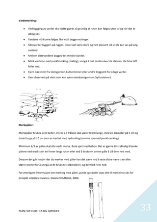 Vardemerking: 

       Ved bygging av varder skal dette gjøres så grundig at ruten kan følges uten sti og når det er 
        dårlig sikt.  
       Vardene må kunne følges like lett i begge retninger. 
       Siktevarder byggers på rygger. Disse skal være store og helt plassert slik at de kan ses på lang 
        avstand. 
       Mellom siktevardene bygges det mindre barder. 
       Merk vardene med punktmerking (maling), unngå å mal på den øverste steinen, da disse lett 
        faller ned.  
       Fjern ikke stein fra steingjerder, kulturminner eller andre byggverk for å lage varder.  
       Vær observant på stein som kan være eiendomsgrenser (byttesteiner).  

 

 

 

 

 

Merkepåler: 

Merkepåler brukes over beiter, myrer e.l. Pålene skal være 90 cm lange, med en diameter på 5 cm og 
dreiet topp på 10 cm som er merket med rødmaling (samme som ved punktmerking). 

Minimum 1/3 av pålen skal slås ned i marka. Bruk spett ved behov. Det er gjerne tilstrekkelig å banke 
pålene ned med stein en finner langs ruten eller ved å bruke en annen påle å slå dem ned med.  

Dersom det går husdyr der du merker med påler kan det være lurt å sette disse nære trær eller 
større steiner for å unngå at de bruks til «kløstokker» og dermed rives ned.  

For ytterligere informasjon om merking med påler, punkt og varder vises det til merkeinstruks for 
prosjekt «Opplev Dalane», Dalane friluftsråd, 2000. 

 

 




PLAN FOR TURSTIER OG TURVEIER                                                                               33
                                                                                                              
 