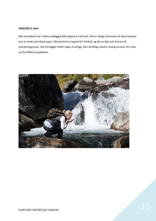  

VEDLEGG 5: Kart  

Alle innspillene har i dette vedlegget blitt tegnet inn på kart. Det er viktig å presisere at disse kartene 
kun er tenkt som illustrasjon. Alle kartene er tegnet for frihånd, og det er ikke tatt hensyn til 
eiendomsgrenser. Det foreligger heller ingen muntlige eller skriftlige avtaler med grunneier for noen 
av foreslåtte prosjektene.  

 

 

 

 

 

 

 

 

 

 

 

 

 

 

 

 

 

 




PLAN FOR TURSTIER OG TURVEIER                                                                                  35
                                                                                                                 
 