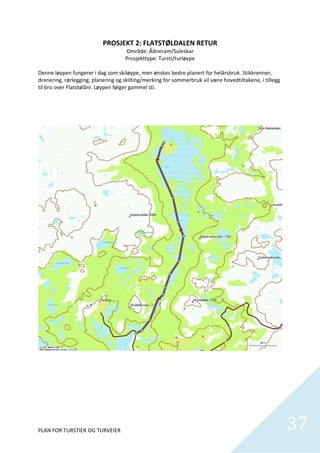 PROSJEKT 2: FLATSTØLDALEN RETUR 
                                    Område: Ådneram/Suleskar 
                                    Prosjekttype: Tursti/turløype 
 
Denne løypen fungerer i dag som skiløype, men ønskes bedre planert for helårsbruk. Stikkrenner, 
drenering, rørlegging, planering og skilting/merking for sommerbruk vil være hovedtiltakene, i tillegg 
til bro over Flatstølåni. Løypen følger gammel sti.  

 

 




                                                                                                           

 

 

 

 



PLAN FOR TURSTIER OG TURVEIER                                                                                 37
                                                                                                                
 