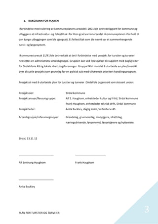 1. BAKGRUNN FOR PLANEN 

I forbindelse med rullering av kommuneplanens arealdel i 2001 ble det tydeliggjort for kommune og 
utbyggere at infrastruktur‐ og fellestiltak i for liten grad var innarbeidet i kommuneplanen i forhold til 
den tunge utbyggingen som ble igangsatt. Et fellestiltak som ble nevnt var et sammenhengende 
tursti‐ og løypesystem.  
 
I kommunestyresak 11/41 ble det vedtatt at det i forbindelse med prosjekt for turstier og turveier 
nedsettes en administrativ arbeidsgruppe. Gruppen kan ved forespørsel bli supplert med daglig leder 
for Sirdalsferie AS og lokale idrettslag/foreninger. Gruppa fikk i mandat å utarbeide en plan/oversikt 
over aktuelle prosjekt som grunnlag for en politisk sak med tilhørende prioritert handlingsprogram.   
 
Prosjektet med å utarbeide plan for turstier og turveier i Sirdal ble organisert som skissert under: 
 
Prosjekteier:                            Sirdal kommune 
Prosjektansvar/Ressursgruppe:            Alf S. Haughom, enhetsleder kultur og fritid, Sirdal kommune 
                                         Frank Haughom, enhetsleder teknisk drift, Sirdal kommune 
Prosjektleder:                           Anita Buckley, daglig leder, Sirdalsferie AS 

Arbeidsgruppe/referansegrupper:          Grendelag, grunneierlag, innbyggere, idrettslag, 
                                         næringsdrivende, løypenemd, løypekjørere og hytteeiere. 

 

Sirdal, 13.11.12 

 

________________________                         _____________________ 

Alf Sveinung Haughom                             Frank Haughom 

 

________________________ 

Anita Buckley 

 

 


PLAN FOR TURSTIER OG TURVEIER                                                                                 3
                                                                                                               
 