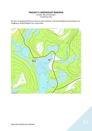 PROSJEKT 4: BROPROSJEKT ÅDNERAM 
                                     Område: Ådneram/Suleskar 
                                         Prosjekttype: Bro 
 
Bro over elv og bekk på Ådneram slik at en lettere kommer ut på Sirekrokløypa (tursti/turløype). Evt. 
utlegging av stokker/klopper over myrområdet. 




PLAN FOR TURSTIER OG TURVEIER                                                                            39
                                                                                                           
 