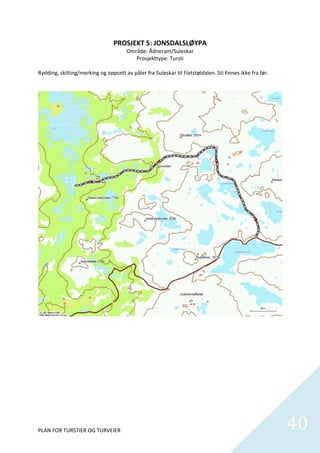 PROSJEKT 5: JONSDALSLØYPA 
                                       Område: Ådneram/Suleskar 
                                          Prosjekttype: Tursti 
 
Rydding, skilting/merking og oppsett av påler fra Suleskar til Flatstøldalen. Sti finnes ikke fra før.  




                                                                                                            

 

 

 

 

 

 

 


PLAN FOR TURSTIER OG TURVEIER                                                                                  40
                                                                                                                 
 