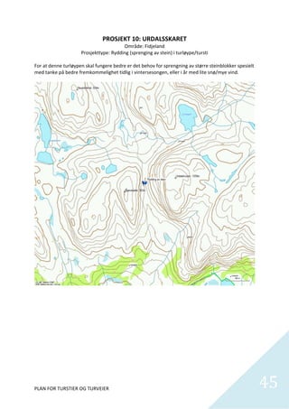 PROSJEKT 10: URDALSSKARET 
                                        Område: Fidjeland 
                     Prosjekttype: Rydding (sprenging av stein) i turløype/tursti 
 
For at denne turløypen skal fungere bedre er det behov for sprengning av større steinblokker spesielt 
med tanke på bedre fremkommelighet tidlig i vintersesongen, eller i år med lite snø/mye vind. 




                                                                                                      

 

 

 

 

 

 

 


PLAN FOR TURSTIER OG TURVEIER                                                                            45
                                                                                                           
 