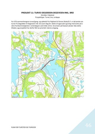 PROSJEKT 11: TURVEI DEGODDEN‐DEGEVEIEN INKL. BRO 
                                         Område: Fidjeland 
                                 Prosjekttype: Turvei, bro, turløype 
 
For å få sammenhengene turvei/gang‐ og sykkelsti fra Fidjeland til Sinnes Skole/G.P. er det ønske om 
turvei fra Degodden til Degeveien inkl. bro over Deg åni. Dette vil også være gunstig med tanke på å 
sikre fremkommeligheten i vinterløypen ved milde vintre. Grunneier på Kvæven ønsker ikke dette 
tiltaket, og prosjektet har derfor fått lav prioritet i denne omgang.  




 

 

 

 

 



PLAN FOR TURSTIER OG TURVEIER                                                                           46
                                                                                                          
 