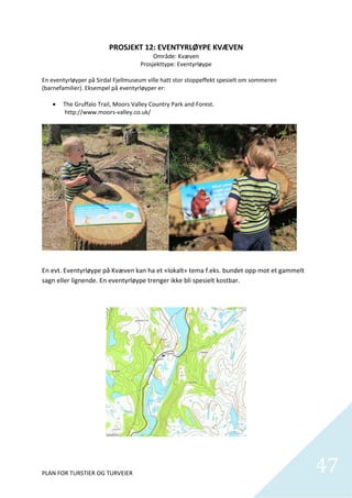 PROSJEKT 12: EVENTYRLØYPE KVÆVEN 
                                         Område: Kvæven 
                                    Prosjekttype: Eventyrløype 
 
En eventyrløyper på Sirdal Fjellmuseum ville hatt stor stoppeffekt spesielt om sommeren 
(barnefamilier). Eksempel på eventyrløyper er: 
 
     The Gruffalo Trail, Moors Valley Country Park and Forest. 
         http://www.moors‐valley.co.uk/ 




 

En evt. Eventyrløype på Kvæven kan ha et «lokalt» tema f.eks. bundet opp mot et gammelt 
sagn eller lignende. En eventyrløype trenger ikke bli spesielt kostbar.  




PLAN FOR TURSTIER OG TURVEIER                                                              47
                                                                                             
 