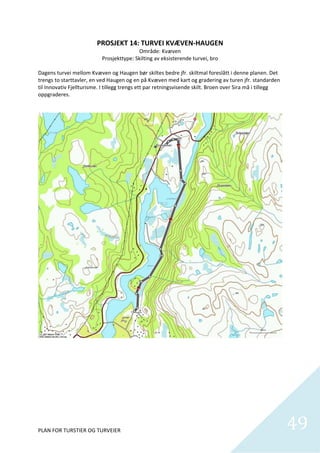 PROSJEKT 14: TURVEI KVÆVEN‐HAUGEN 
                                               Område: Kvæven 
                              Prosjekttype: Skilting av eksisterende turvei, bro 
                                                         
Dagens turvei mellom Kvæven og Haugen bør skiltes bedre jfr. skiltmal foreslått i denne planen. Det 
trengs to starttavler, en ved Haugen og en på Kvæven med kart og gradering av turen jfr. standarden 
til Innovativ Fjellturisme. I tillegg trengs ett par retningsvisende skilt. Broen over Sira må i tillegg 
oppgraderes. 




PLAN FOR TURSTIER OG TURVEIER                                                                               49
                                                                                                              
 