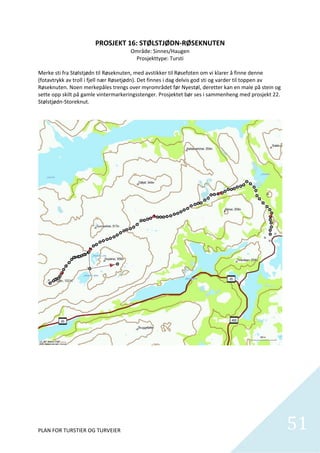 PROSJEKT 16: STØLSTJØDN‐RØSEKNUTEN 
                                          Område: Sinnes/Haugen 
                                             Prosjekttype: Tursti 
                                                        
Merke sti fra Stølstjødn til Røseknuten, med avstikker til Røsefoten om vi klarer å finne denne 
(fotavtrykk av troll i fjell nær Røsetjødn). Det finnes i dag delvis god sti og varder til toppen av 
Røseknuten. Noen merkepåles trengs over myrområdet før Nyestøl, deretter kan en male på stein og 
sette opp skilt på gamle vintermarkeringsstenger. Prosjektet bør ses i sammenheng med prosjekt 22. 
Stølstjødn‐Storeknut.  




PLAN FOR TURSTIER OG TURVEIER                                                                           51
                                                                                                          
 