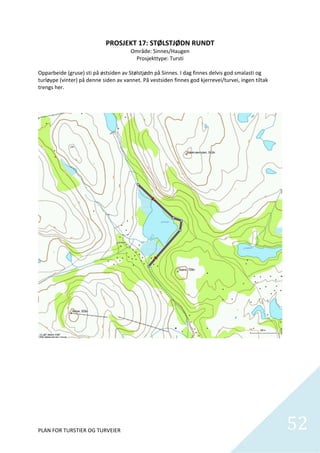 PROSJEKT 17: STØLSTJØDN RUNDT 
                                       Område: Sinnes/Haugen 
                                         Prosjekttype: Tursti 
                                                    
Opparbeide (gruse) sti på østsiden av Stølstjødn på Sinnes. I dag finnes delvis god smalasti og 
turløype (vinter) på denne siden av vannet. På vestsiden finnes god kjerrevei/turvei, ingen tiltak 
trengs her.  




PLAN FOR TURSTIER OG TURVEIER                                                                         52
                                                                                                        
 