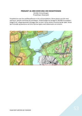 PROSJEKT 18: BRO OVER SIRA VED NESSETFOSSEN 
                                         Område: Sinnes/Haugen 
                                        Prosjekttype: Broprosjekt 
                                                       
Prosjektet bro over Sira ved Nessetfossen er ett av de prosjektene i denne planen som blir mest 
etterspurt, spesielt med tanke på vinterløyper. Sirdalsutvalget har bevilget kr 200 000 til prosjektet i 
tillegg til evt. utbygningsavtaler på begge sider av elven. Annen ekstern finansiering bør søkes. Broen 
bør ha bredde og bæreevne nok slik at det kan kjøres med tråkkemaskin om vinteren.  




PLAN FOR TURSTIER OG TURVEIER                                                                               53
                                                                                                              
 
