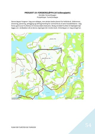 PROSJEKT 19: FORSBERGLØYPA (til Svåbergtjødn) 
                                         Område: Sinnes/Haugen 
                                       Prosjekttype: Turvei/turløype 
                                                       
Denne løypen fungerer i dag som skiløype, men ønskes bedre planert for helårsbruk. Stikkrenner, 
drenering, planering, rørlegging og skilting/merking for sommerbruk vil være hovedtiltakene. I dag 
finnes god turvei fra Ålsheia til Vreistevrådet (Valevatn). Mulig området fra Kilen til Stølstjødn bør 
legges om i skråbakken slik at denne stigningen blir mindre bratt. Vinterløyper er i dag omlagt her.  




PLAN FOR TURSTIER OG TURVEIER                                                                             54
                                                                                                            
 