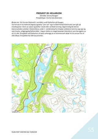PROSJEKT 20: HELLARLONI 
                                           Område: Sinnes/Haugen 
                                     Prosjekttype: Via Ferrata (klatresti) 
                                                        
Ønske om  Via Ferrata (klatresti) i området rundt Hellarloni på Haugen.  
Via Ferrata er et italiensk begrep og betyr ”jern vei” og er enkelt fortalt klatreruter som går på 
installasjoner i form av vaiere og bolter i bratt eller vertikalt terreng. Opprinnelig ble denne 
klatremetoden utviklet i Dolomittene under 1. verdenskrig for å hjelpe soldatene komme seg opp og 
over bratte, utilgjengelig fjellområder. I dag er dette en meget populær klatreform som kan gjøres av 
så å si alle. Prosjektet ved Hellarloni vil være avhengig av en kommersiell aktør til å ta ansvar for et 
slikt tilbud. Prosjektet har fått lav prioritet.  




PLAN FOR TURSTIER OG TURVEIER                                                                               55
                                                                                                              
 