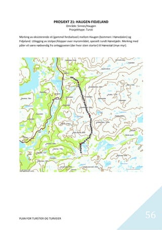 PROSJEKT 21: HAUGEN‐FIDJELAND 
                                       Område: Sinnes/Haugen 
                                         Prosjekttype: Tursti 
                                                    
Merking av eksisterende sti (gammel ferdselsvei) mellom Haugen (bommen i Hønedalen) og 
Fidjeland. Utlegging av stolper/klopper over myrområdet, spesielt rundt Hønetjødn. Merking med 
påler vil være nødvendig fra anleggsveien (der hvor stien starter) til Hønestøl (mye myr).  




PLAN FOR TURSTIER OG TURVEIER                                                                     56
                                                                                                    
 
