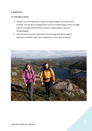 3. PLANSTATUS 
              

3.1. Virkninger av planen 

       Løypeplan for turstier og turveier i Sirdal er en såkalt temaplan. Den er ikke juridisk 
        bindende, men skal være retningsgivende for kommunal saksbehandling. Planen skal legges 
        til grunn i fremtidig arbeid med kommuneplanen, reguleringsplaner og annen 
        detaljplanlegging.  
       Med tanke på prioritering av spillemidler til idrettsanlegg og friluftslivsanlegg vil 
        løypeplanens tiltaksdel inngå i kommunedelplanen for idrett og fysisk aktivitet.  

 

 

 

                                                       

 

                         

 

 

 

                                                                    

                                                   

 

 

 

 

 

 



PLAN FOR TURSTIER OG TURVEIER                                                                      5
                                                                                                    
 