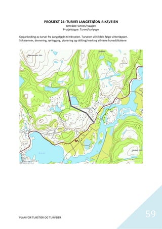 PROSJEKT 24: TURVEI LANGETJØDN‐RIKSVEIEN 
                                       Område: Sinnes/Haugen 
                                     Prosjekttype: Turvei/turløype 
                                                     
Opparbeiding av turvei fra Langetjødn til riksveien. Turveien vil til dels følge vinterløypen. 
Stikkrenner, drenering, rørlegging, planering og skilting/merking vil være hovedtiltakene 




PLAN FOR TURSTIER OG TURVEIER                                                                     59
                                                                                                    
 