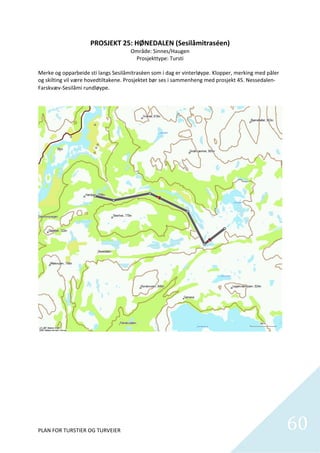 PROSJEKT 25: HØNEDALEN (Sesilåmitraséen) 
                                        Område: Sinnes/Haugen 
                                           Prosjekttype: Tursti 
                                                      
Merke og opparbeide sti langs Sesilåmitrasèen som i dag er vinterløype. Klopper, merking med påler 
og skilting vil være hovedtiltakene. Prosjektet bør ses i sammenheng med prosjekt 45. Nessedalen‐
Farskvæv‐Sesilåmi rundløype. 




PLAN FOR TURSTIER OG TURVEIER                                                                         60
                                                                                                        
 