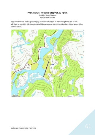 PROSJEKT 26: HAUGEN‐UTLØPET AV HØNA 
                                       Område: Sinnes/Haugen 
                                          Prosjekttype: Turvei 
                                                      
Opparbeide turvei fra Haugen Camping til broen ved utløpet av Høna. I dag finnes det til dels 
gårdsvei på området, slik at prosjektet vil ikke være av de største/mest kostbare. Vinterløypen følger 
samme trasèe. 




PLAN FOR TURSTIER OG TURVEIER                                                                             61
                                                                                                            
 