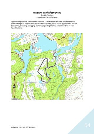 PROSJEKT 29: FÅRÅSEN (7 km) 
                                           Område: Tjørhom 
                                     Prosjekttype: Turvei/turløype 
                                                     
Opparbeiding av turvei rundt den eksistrenede 7 km skiløypen i Fåråsen. Prosjektet bør ses i 
sammenheng med prosjekt 23. turvei rundt Sinnesvatnet, da de til dels følger samme traséen. 
Stikkrenner, drenering, rørlegging, planering og skilting/merking for sommerbruk vil være 
hovedtiltakene.  




PLAN FOR TURSTIER OG TURVEIER                                                                   64
                                                                                                  
 