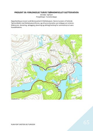 PROSJEKT 30: FORLENGELSE TURVEI TJØRHOMFJELLET‐SLETTEKVÆVEN 
                                           Område: Tjørhom 
                                     Prosjekttype: Turvei/turløype 
                                                     
Opparbeiding av turvei rundt Beinesvatnet til Slettekvæven. Denne turveien vil forbinde 
Tjørhomfjellet med Slettekvæven/Sinnes, og vil kunne benyttes som skiløype om vinteren. 
Stikkrenner, drenering, rørlegging, planering og skilting/merking for sommerbruk vil være 
hovedtiltakene.  




PLAN FOR TURSTIER OG TURVEIER                                                                65
                                                                                               
 