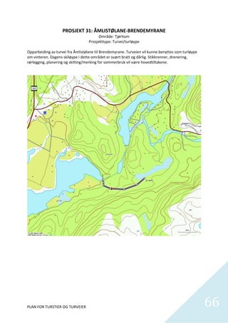 PROSJEKT 31: ÅMLISTØLANE‐BRENDEMYRANE 
                                           Område: Tjørhom 
                                     Prosjekttype: Turvei/turløype 
                                                     
Opparbeiding av turvei fra Åmlistølane til Brendemyrane. Turveien vil kunne benyttes som turløype 
om vinteren. Dagens skiløype i dette området er svært bratt og dårlig. Stikkrenner, drenering, 
rørlegging, planering og skilting/merking for sommerbruk vil være hovedtiltakene.  




                                                  


PLAN FOR TURSTIER OG TURVEIER                                                                        66
                                                                                                       
 