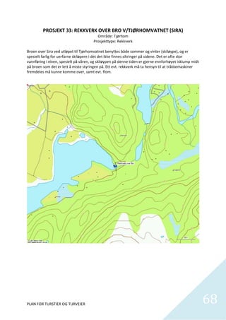 PROSJEKT 33: REKKVERK OVER BRO V/TJØRHOMVATNET (SIRA) 
                                             Område: Tjørhom 
                                           Prosjekttype: Rekkverk 
                                                         
Broen over Sira ved utløpet til Tjørhomvatnet benyttes både sommer og vinter (skiløype), og er 
spesielt farlig for uerfarne skiløpere i det det ikke finnes sikringer på sidene. Det er ofte stor 
vannføring i elven, spesielt på våren, og skiløypen på denne tiden er gjerne ennforhøyet isklump midt 
på broen som det er lett å miste styringen på. Ett evt. rekkverk må ta hensyn til at tråkkemaskiner 
fremdeles må kunne komme over, samt evt. flom. 




PLAN FOR TURSTIER OG TURVEIER                                                                            68
                                                                                                           
 