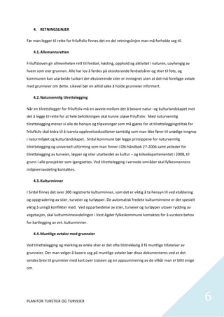 4. RETNINGSLINJER 

Før man legger til rette for friluftsliv finnes det en del retningslinjen man må forholde seg til.  

    4.1. Allemannsretten 

Friluftsloven gir allmenheten rett til ferdsel, høsting, opphold og aktivitet i naturen, uavhengig av 
hvem som eier grunnen. Alle har lov å ferdes på eksisterende ferdselsårer og stier til fots, og 
kommunen kan utarbeide turkart der eksisterende stier er inntegnet uten at det må foreligge avtale 
med grunneier om dette. Likevel bør en alltid søke å holde grunneier informert.  

    4.2. Naturvennlig tilrettelegging  

Når en tilrettelegger for friluftsliv må en avveie mellom det å bevare natur‐ og kulturlandskapet mot 
det å legge til rette for at hele befolkningen skal kunne utøve friluftsliv.  Med naturvennlig 
tilrettelegging mener vi alle de hensyn og tilpasninger som må gjøres for at tilretteleggingstiltak for 
friluftsliv skal bidra til å ivareta opplevelseskvaliteter samtidig som man ikke fører til unødige inngrep 
i naturmiljøet og kulturlandskapet.  Sirdal kommune bør legge prinsippene for naturvennlig 
tilrettelegging og universell utforming som man finner i DN‐håndbok 27‐2006 samt veileder for 
tilrettelegging av turveier, løyper og stier utarbeidet av kultur – og kirkedepartementet i 2008, til 
grunn i alle prosjekter som igangsettes. Ved tilrettelegging i vernede områder skal fylkesmannens 
miljøvernavdeling kontaktes.   

    4.3. Kulturminner   

I Sirdal finnes det over 300 registrerte kulturminner, som det er viktig å ta hensyn til ved etablering 
og oppgradering av stier, turveier og turløyper. De automatisk fredete kulturminnene er det spesielt 
viktig å unngå konflikter med.  Ved opparbeidelse av stier, turveier og turløyper utover rydding av 
vegetasjon, skal kulturminneavdelingen i Vest Agder fylkeskommune kontaktes for å vurdere behov 
for kartlegging av evt. kulturminner.  

    4.4. Muntlige avtaler med grunneier 

Ved tilrettelegging og merking av enkle stier er det ofte tilstrekkelig å få muntlige tillatelser av 
grunneier. Der man velger å basere seg på muntlige avtaler bør disse dokumenteres ved at det 
sendes brev til grunneier med kart over traseen og en oppsummering av de vilkår man er blitt enige 
om.  

 




PLAN FOR TURSTIER OG TURVEIER                                                                                 6
                                                                                                               
 