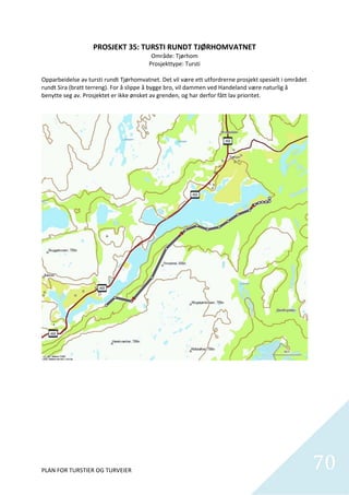 PROSJEKT 35: TURSTI RUNDT TJØRHOMVATNET 
                                             Område: Tjørhom  
                                            Prosjekttype: Tursti 
                                                       
Opparbeidelse av tursti rundt Tjørhomvatnet. Det vil være ett utfordrerne prosjekt spesielt i området 
rundt Sira (bratt terreng). For å slippe å bygge bro, vil dammen ved Handeland være naturlig å 
benytte seg av. Prosjektet er ikke ønsket av grenden, og har derfor fått lav prioritet.   




PLAN FOR TURSTIER OG TURVEIER                                                                            70
                                                                                                           
 
