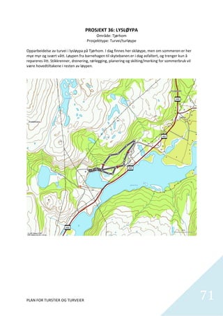 PROSJEKT 36: LYSLØYPA 
                                            Område: Tjørhom  
                                     Prosjekttype: Turvei/turløype 
                                                       
Opparbeidelse av turvei i lysløypa på Tjørhom. I dag finnes her skiløype, men om sommeren er her 
mye myr og svært vått. Løypen fra barnehagen til skytebanen er i dag asfaltert, og trenger kun å 
repareres litt. Stikkrenner, drenering, rørlegging, planering og skilting/merking for sommerbruk vil 
være hovedtiltakene i resten av løypen.  




PLAN FOR TURSTIER OG TURVEIER                                                                           71
                                                                                                          
 