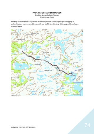 PROSJEKT 39: KVINEN‐HAUGEN 
                                Område: Nesset/Solheim/Donsen 
                                        Prosjekttype: Tursti 
                                                   
Merking av eksisterende sti (gammel ferdselsvei) mellom Kvinen og Haugen. Utlegging av 
stolper/klopper over myrområder, spesielt nær kraftlinjen. Merking, skilting og rydding vil være 
hovedtiltakene.  




PLAN FOR TURSTIER OG TURVEIER                                                                       74
                                                                                                      
 