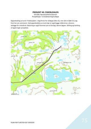 PROSJEKT 40: FISKEBUDALEN 
                                   Område: Nesset/Solheim/Donsen 
                                Prosjekttype: Tursti/belysning/turløype 
                                                     
Opparbeiding av tursti i Fiskebudalen. I dag finnes her skiløype (ikke sti), men det er bløtt å ta seg 
frem her om sommeren. Ved opparbeidelse av tursti bør en også bygge stikkrenner, drenere, 
rørlegge for vinterbruk. Belysning er også fremmet som et forslag i denne løypen. Skilting og merking 
vil også inngå i prosjektet.  




PLAN FOR TURSTIER OG TURVEIER                                                                             75
                                                                                                            
 