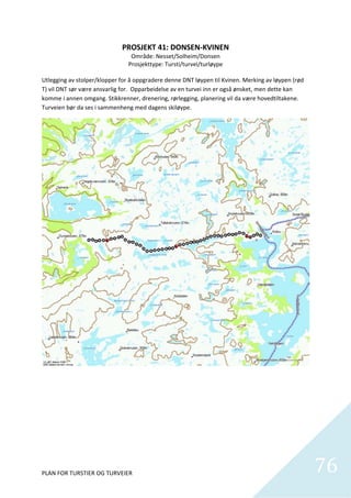 PROSJEKT 41: DONSEN‐KVINEN 
                                    Område: Nesset/Solheim/Donsen 
                                   Prosjekttype: Tursti/turvei/turløype 
                                                      
Utlegging av stolper/klopper for å oppgradere denne DNT løypen til Kvinen. Merking av løypen (rød 
T) vil DNT sør være ansvarlig for.  Opparbeidelse av en turvei inn er også ønsket, men dette kan 
komme i annen omgang. Stikkrenner, drenering, rørlegging, planering vil da være hovedtiltakene. 
Turveien bør da ses i sammenheng med dagens skiløype. 




PLAN FOR TURSTIER OG TURVEIER                                                                        76
                                                                                                       
 