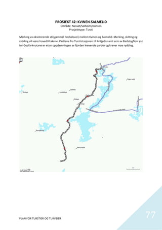PROSJEKT 42: KVINEN‐SALMELID 
                                  Område: Nesset/Solheim/Donsen 
                                         Prosjekttype: Tursti 
                                                     
Merking av eksisterende sti (gammel ferdselsvei) mellom Kvinen og Salmelid. Merking, skilting og 
rydding vil være hovedtiltakene. Partiene fra Turstistasjonen til Kvitjødn samt arm av Badstogfloni øst 
for Godfarknutane er etter oppdemningen av fjorden krevende partier og krever mye rydding. 




PLAN FOR TURSTIER OG TURVEIER                                                                              77
                                                                                                             
 