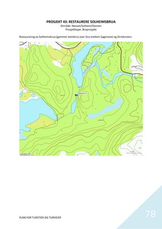 PROSJEKT 43: RESTAURERE SOLHEIMSBRUA 
                                Område: Nesset/Solheim/Donsen 
                                   Prosjekttype: Broprosjekt 
                                                 
Restaurering av Solheimsbrua (gammel steinbru) over Sira mellom Sageneset og Orreknuten. 




PLAN FOR TURSTIER OG TURVEIER                                                               78
                                                                                              
 