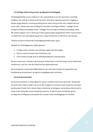 4.5. Skriftlige avtaler med grunneier og adgang for tilrettelegging 

Tilretteleggingstiltak ut over vanlig bruk, f.eks. opparbeiding av nye stier og turveier, vesentlige 
utvidelser eller endring av eksisterende stier/veier, fjerning av vegetasjon og steiner, bygging av 
klopper og gjerdeklyvere, merking og skilting krever avtale med grunneier eller rettighet sikret på 
annen måte.  Avtalene bør være skriftlige for å forhindre fremtidige konflikter. I vedlegg 1 finnes 
forslag til skriftlig tursti/skiløype avtale. I vedlegg 2 finnes forslag til skriftlig turvei/skiløype avtale. 
Når avtalen tinglyses, har en sikret seg at retten også kan gjøre seg gjeldende overfor nye grunneiere. 
I områder hvor stien skal tinglyses og går over mange eiendommer vil dette bli en stor kostnad.  

Tillatelse må være innhentet før tilretteleggingsarbeidet settes i gang.  

Rettighet for tilrettelegging kan skaffes gjennom: 

        Frivillige avtaler med eller uten vederlag, tinglyst eller ikke tinglyst. 
        Rett til å merke turtraseer etter friluftsloven § 35. 
        Erverv (avtale om kjøp, bruk av offentlig forkjøpsrett, ekspropriasjon). 

Dersom en grunneier motsetter seg merking for lovlig ferdsel, er det fullt lovlig å anviser ferdsel over 
eiendommen  ved f.eks. skilt eller enkelt kart på naboeiendommen.  

Kommuneplanens samfunnsdel (2006‐2018) har som mål å sikre områder for løypenettet med 
forpliktende grunneieravtaler, og regulere hovedløypetraséer ved behov.   

    4.6. Grunneiersamarbeid 

Grunneiersamarbeid er en viktig nøkkel for suksess i arbeidet med turstier og turveier. Alle grender 
har derfor blitt innkalt til møter hvor de har fått muligheten til å komme med innspill hvor de ønsker 
og ikke ønsker ferdsel. Det er likevel viktig å understreke at forslagene i denne planen ikke formelt er 
meldt til eller forhandlet med de aktuelle grunneierne.  En bør til enhver tid tilstrebe og få til 
muntlige eller skriftlige grunneieravtaler der en ønsker å øke tilretteleggingen for friluftsliv. 

 

 

 

 

 



PLAN FOR TURSTIER OG TURVEIER                                                                                     7
                                                                                                                   
 