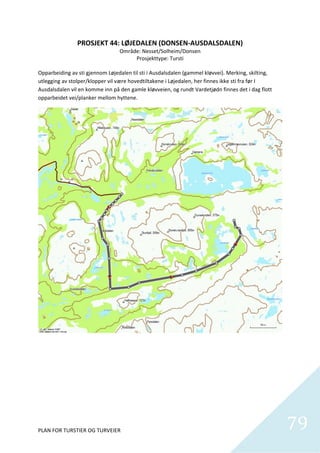 PROSJEKT 44: LØJEDALEN (DONSEN‐AUSDALSDALEN) 
                                   Område: Nesset/Solheim/Donsen 
                                         Prosjekttype: Tursti 
                                                     
Opparbeiding av sti gjennom Løjedalen til sti i Ausdalsdalen (gammel kløvvei). Merking, skilting, 
utlegging av stolper/klopper vil være hovedtiltakene i Løjedalen, her finnes ikke sti fra før I 
Ausdalsdalen vil en komme inn på den gamle kløvveien, og rundt Vardetjødn finnes det i dag flott 
opparbeidet vei/planker mellom hyttene.  




PLAN FOR TURSTIER OG TURVEIER                                                                        79
                                                                                                       
 